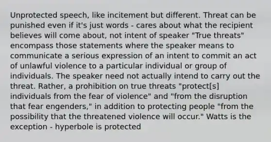 Unprotected speech, like incitement but different. Threat can be punished even if it's just words - cares about what the recipient believes will come about, not intent of speaker "True threats" encompass those statements where the speaker means to communicate a serious expression of an intent to commit an act of unlawful violence to a particular individual or group of individuals. The speaker need not actually intend to carry out the threat. Rather, a prohibition on true threats "protect[s] individuals from the fear of violence" and "from the disruption that fear engenders," in addition to protecting people "from the possibility that the threatened violence will occur." Watts is the exception - hyperbole is protected