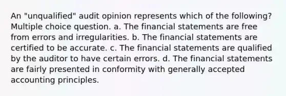 An "unqualified" audit opinion represents which of the following? Multiple choice question. a. The financial statements are free from errors and irregularities. b. The financial statements are certified to be accurate. c. The financial statements are qualified by the auditor to have certain errors. d. The financial statements are fairly presented in conformity with generally accepted accounting principles.