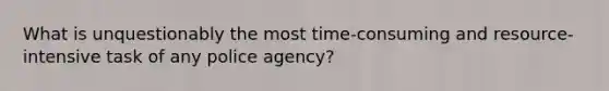 What is unquestionably the most time-consuming and resource-intensive task of any police agency?