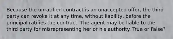 Because the unratified contract is an unaccepted offer, the third party can revoke it at any time, without liability, before the principal ratifies the contract. The agent may be liable to the third party for misrepresenting her or his authority. True or False?