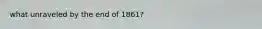 what unraveled by the end of 1861?