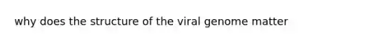 why does the structure of the viral genome matter