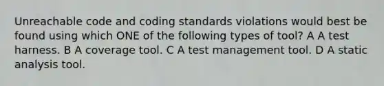 Unreachable code and coding standards violations would best be found using which ONE of the following types of tool? A A test harness. B A coverage tool. C A test management tool. D A static analysis tool.