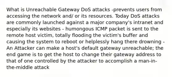 What is Unreachable Gateway DoS attacks -prevents users from accessing the network and/ or its resources. Today DoS attacks are commonly launched against a major company's intranet and especially its websites - humongous ICMP packet is sent to the remote host victim, totally flooding the victim's buffer and causing the system to reboot or helplessly hang there drowning -An Attacker can make a host's default gateway unreachable; the end game is to get the host to change their gateway address to that of one controlled by the attacker to accomplish a man-in-the-middle attack