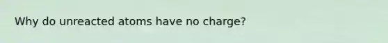 Why do unreacted atoms have no charge?