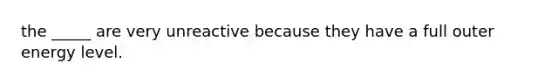 the _____ are very unreactive because they have a full outer energy level.