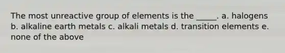 The most unreactive group of elements is the _____. a. halogens b. alkaline earth metals c. alkali metals d. transition elements e. none of the above