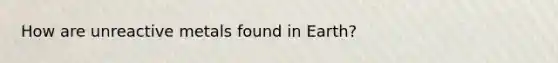 How are unreactive metals found in Earth?