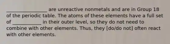 _________________ are unreactive nonmetals and are in Group 18 of the periodic table. The atoms of these elements have a full set of ____________ in their outer level, so they do not need to combine with other elements. Thus, they [do/do not] often react with other elements.