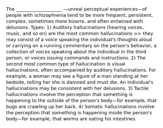 The ____________________ —unreal perceptual experiences—of people with schizophrenia tend to be more frequent, persistent, complex, sometimes more bizarre, and often entwined with delusions. Types: 1) Auditory hallucinations (hearing voices, music, and so on) are the most common hallucinations => they may consist of a voice speaking the individual's thoughts aloud or carrying on a running commentary on the person's behavior, a collection of voices speaking about the individual in the third person, or voices issuing commands and instructions. 2) The second most common type of hallucination is visual hallucinations, often accompanied by auditory hallucinations. For example, a woman may see a figure of a man standing at her bedside, telling her she is damned and must die. An individual's hallucinations may be consistent with her delusions. 3) Tactile hallucinations involve the perception that something is happening to the outside of the person's body—for example, that bugs are crawling up her back. 4) Somatic hallucinations involve the perception that something is happening inside the person's body—for example, that worms are eating his intestines.