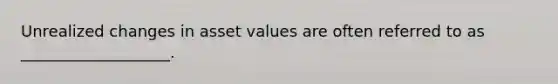 Unrealized changes in asset values are often referred to as ___________________.