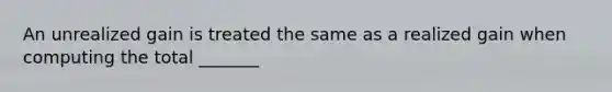 An unrealized gain is treated the same as a realized gain when computing the total _______