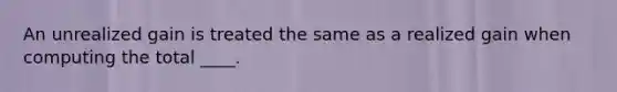 An unrealized gain is treated the same as a realized gain when computing the total ____.