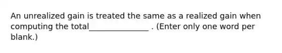 An unrealized gain is treated the same as a realized gain when computing the total_______________ . (Enter only one word per blank.)