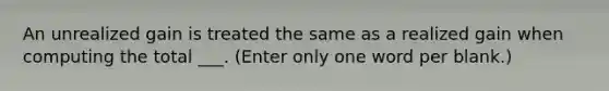 An unrealized gain is treated the same as a realized gain when computing the total ___. (Enter only one word per blank.)