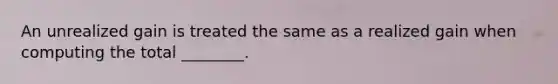 An unrealized gain is treated the same as a realized gain when computing the total ________.