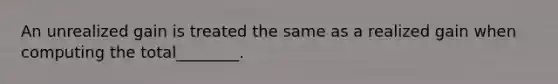 An unrealized gain is treated the same as a realized gain when computing the total________.