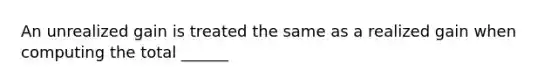 An unrealized gain is treated the same as a realized gain when computing the total ______