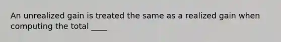 An unrealized gain is treated the same as a realized gain when computing the total ____