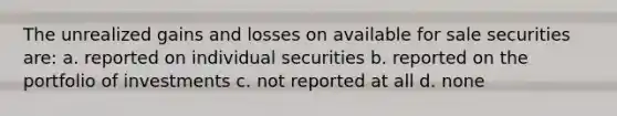 The unrealized gains and losses on available for sale securities are: a. reported on individual securities b. reported on the portfolio of investments c. not reported at all d. none