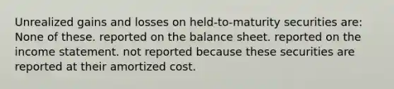 Unrealized gains and losses on held-to-maturity securities are: None of these. reported on the balance sheet. reported on the income statement. not reported because these securities are reported at their amortized cost.