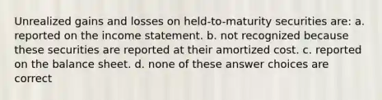 Unrealized gains and losses on held-to-maturity securities are: a. reported on the income statement. b. not recognized because these securities are reported at their amortized cost. c. reported on the balance sheet. d. none of these answer choices are correct