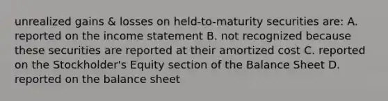 unrealized gains & losses on held-to-maturity securities are: A. reported on the income statement B. not recognized because these securities are reported at their amortized cost C. reported on the Stockholder's Equity section of the Balance Sheet D. reported on the balance sheet