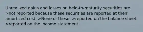 Unrealized gains and losses on held-to-maturity securities are: >not reported because these securities are reported at their amortized cost. >None of these. >reported on the balance sheet. >reported on the income statement.