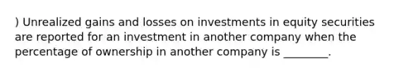 ) Unrealized gains and losses on investments in equity securities are reported for an investment in another company when the percentage of ownership in another company is ________.