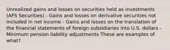 Unrealized gains and losses on securities held as investments (AFS Securities) - Gains and losses on derivative securities not included in net income - Gains and losses on the translation of the financial statements of foreign subsidiaries into U.S. dollars - Minimum pension liability adjustments These are examples of what?