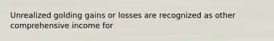 Unrealized golding gains or losses are recognized as other comprehensive income for