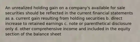 An unrealized holding gain on a company's available for sale securities should be reflected in the current financial statements as a. current gain resulting from holding securities b. direct increase to retained earnings c. note or parenthetical disclosure only d. other comprehensive income and included in the equity section of the balance sheet