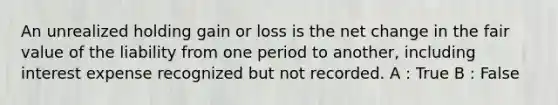 An unrealized holding gain or loss is the net change in the fair value of the liability from one period to another, including interest expense recognized but not recorded. A : True B : False