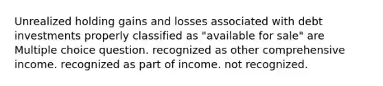 Unrealized holding gains and losses associated with debt investments properly classified as "available for sale" are Multiple choice question. recognized as other comprehensive income. recognized as part of income. not recognized.