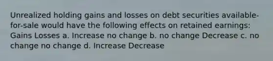 Unrealized holding gains and losses on debt securities available-for-sale would have the following effects on retained earnings: Gains Losses a. Increase no change b. no change Decrease c. no change no change d. Increase Decrease