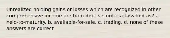 Unrealized holding gains or losses which are recognized in other comprehensive income are from debt securities classified as? a. held-to-maturity. b. available-for-sale. c. trading. d. none of these answers are correct