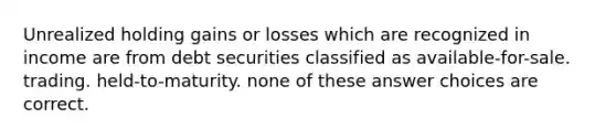 Unrealized holding gains or losses which are recognized in income are from debt securities classified as available-for-sale. trading. held-to-maturity. none of these answer choices are correct.