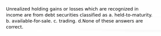 Unrealized holding gains or losses which are recognized in income are from debt securities classified as a. held-to-maturity. b. available-for-sale. c. trading. d.None of these answers are correct.