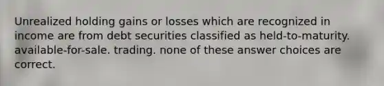 Unrealized holding gains or losses which are recognized in income are from debt securities classified as held-to-maturity. available-for-sale. trading. none of these answer choices are correct.