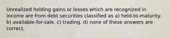 Unrealized holding gains or losses which are recognized in income are from debt securities classified as a) held-to-maturity. b) available-for-sale. c) trading. d) none of these answers are correct.