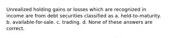 Unrealized holding gains or losses which are recognized in income are from debt securities classified as a. held-to-maturity. b. available-for-sale. c. trading. d. None of these answers are correct.