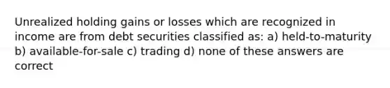 Unrealized holding gains or losses which are recognized in income are from debt securities classified as: a) held-to-maturity b) available-for-sale c) trading d) none of these answers are correct