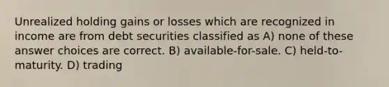 Unrealized holding gains or losses which are recognized in income are from debt securities classified as A) none of these answer choices are correct. B) available-for-sale. C) held-to-maturity. D) trading