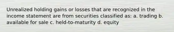 Unrealized holding gains or losses that are recognized in the income statement are from securities classified as: a. trading b. available for sale c. held-to-maturity d. equity