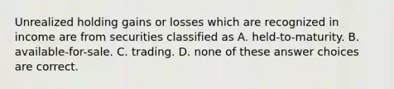 Unrealized holding gains or losses which are recognized in income are from securities classified as A. held-to-maturity. B. available-for-sale. C. trading. D. none of these answer choices are correct.