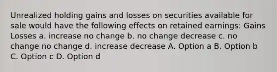 Unrealized holding gains and losses on securities available for sale would have the following effects on retained earnings: Gains Losses a. increase no change b. no change decrease c. no change no change d. increase decrease A. Option a B. Option b C. Option c D. Option d