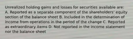 Unrealized holding gains and losses for securities available are: A. Reported as a separate component of the shareholders' equity section of the balance sheet B. Included in the determination of income from operations in the period of the change C. Reported as extraordinary items D. Not reported in the income statement nor the balance sheet