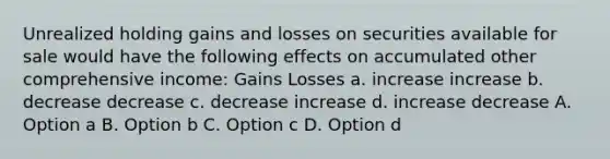 Unrealized holding gains and losses on securities available for sale would have the following effects on accumulated other comprehensive income: Gains Losses a. increase increase b. decrease decrease c. decrease increase d. increase decrease A. Option a B. Option b C. Option c D. Option d