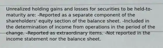 Unrealized holding gains and losses for securities to be held-to-maturity are: -Reported as a separate component of the shareholders' equity section of the balance sheet. -Included in the determination of income from operations in the period of the change. -Reported as extraordinary items. -Not reported in the income statement nor the balance sheet.