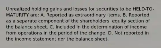 Unrealized holding gains and losses for securities to be HELD-TO-MATURITY are: A. Reported as extraordinary items. B. Reported as a separate component of the shareholders' equity section of the balance sheet. C. Included in the determination of income from operations in the period of the change. D. Not reported in the income statement nor the balance sheet.